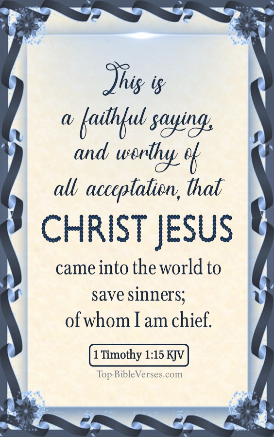 Christmas Bible Verses. 1 Timothy 1:15 KJV - This is a faithful saying, and worthy of all acceptation, that Christ Jesus came into the world to save sinners; of whom I am chief.