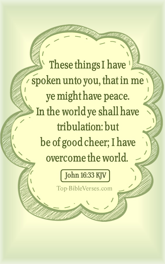 John 16:33 KJV - These things I have spoken unto you, that in me ye might have peace. In the world ye shall have tribulation: but be of good cheer; I have overcome the world.