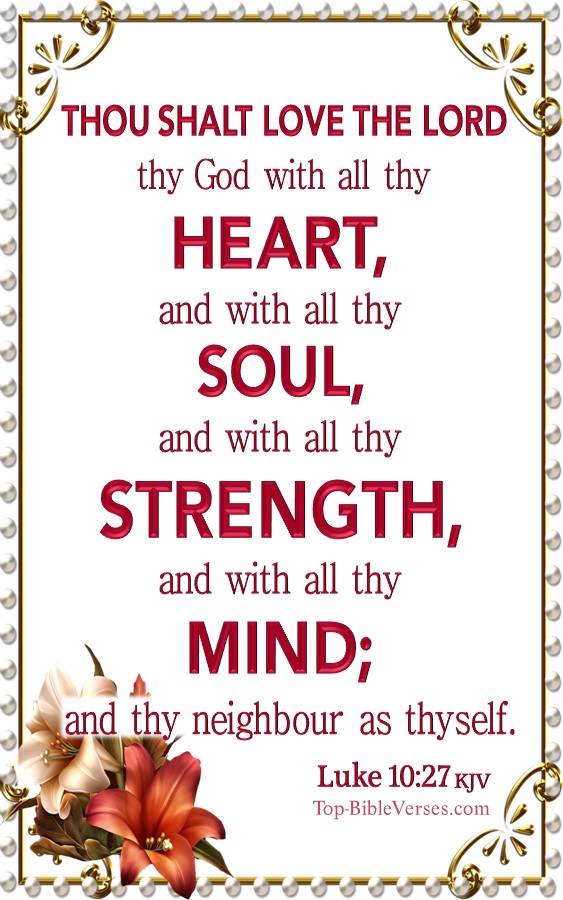 Luke 10:27 KJV - And he answering said, Thou shalt love the Lord thy God with all thy heart, and with all thy soul, and with all thy strength, and with all thy mind; and thy neighbour as thyself