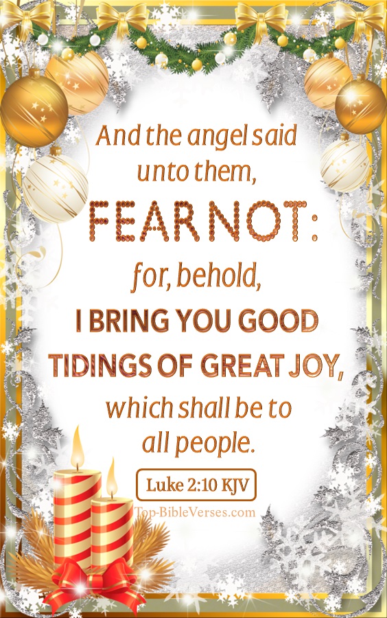 Christmas Bible Verses. Luke 2:10 KJV - And the angel said unto them, Fear not: for, behold, I bring you good tidings of great joy, which shall be to all people.