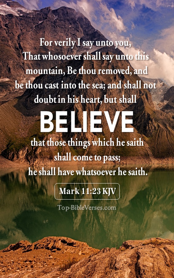 Mark 11:23 KJV - For verily I say unto you, That whosoever shall say unto this mountain, Be thou removed, and be thou cast into the sea; and shall not doubt in his heart, but shall believe that those things which he saith shall come to pass; he shall have whatsoever he saith.