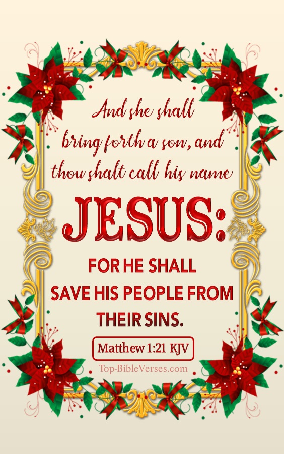 Christmas Bible Verses. Matthew 1:21 KJV - And she shall bring forth a son, and thou shalt call his name JESUS: for he shall save his people from their sins.