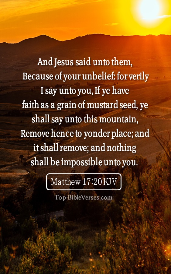 Matthew 17:20 KJV - Because of your unbelief: for verily I say unto you, If ye have faith as a grain of mustard seed, ye shall say unto this mountain, Remove hence to yonder place; and it shall remove; and nothing shall be impossible unto you.