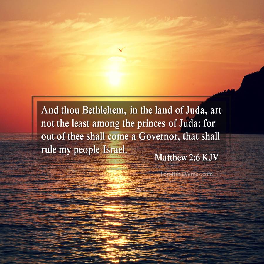 Matthew 2-6-KJV - And thou Bethlehem, in the land of Juda, art not the least among the princes of Juda: for out of thee shall come a Governor, that shall rule my people Israel.