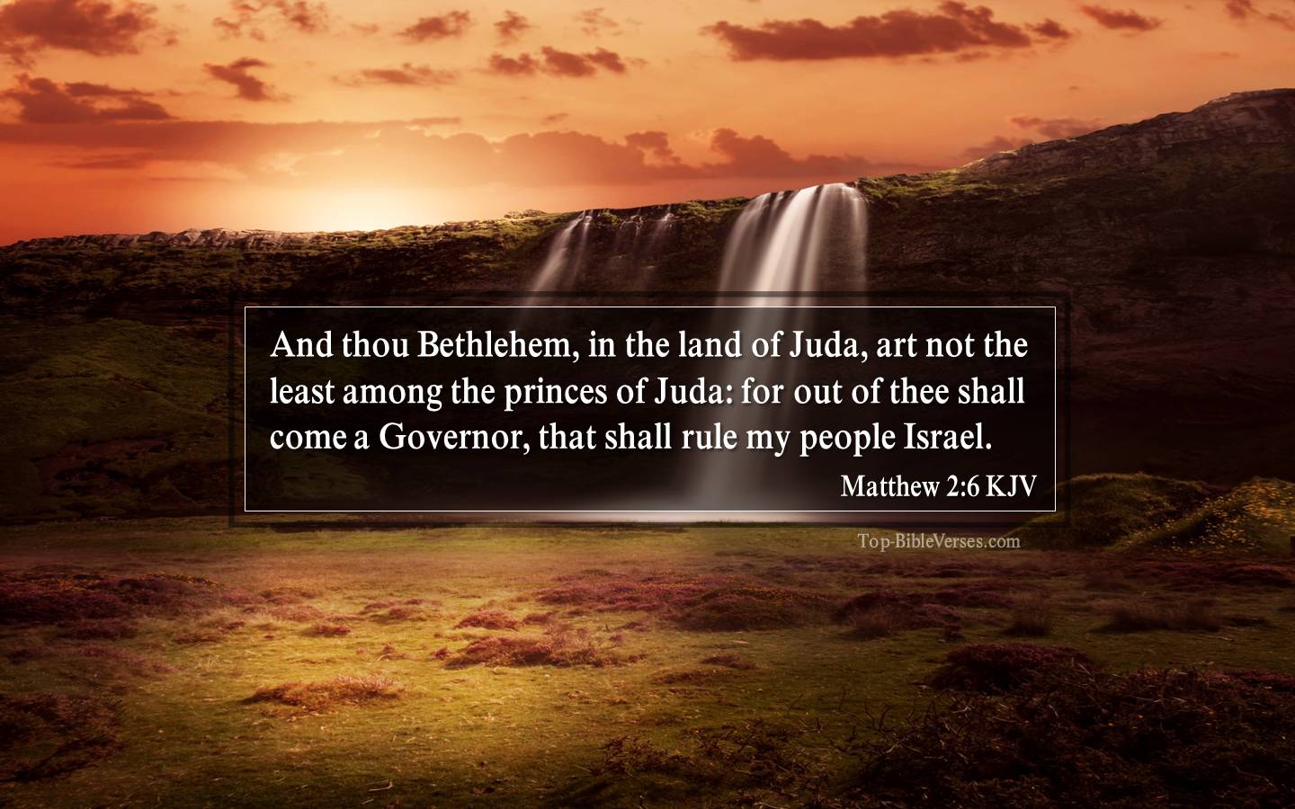 Matthew 2-6-KJV - And thou Bethlehem, in the land of Juda, art not the least among the princes of Juda: for out of thee shall come a Governor, that shall rule my people Israel.