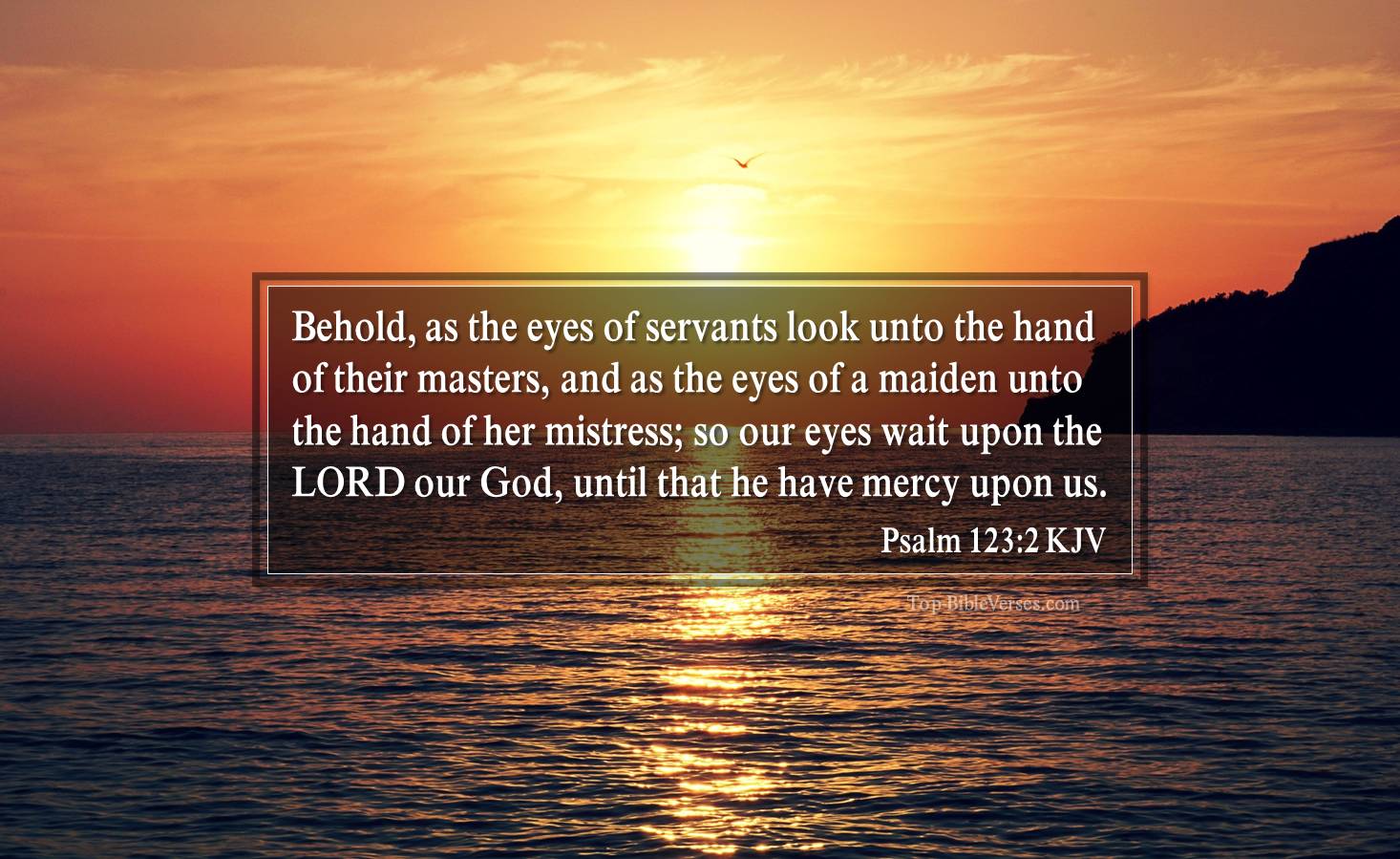 Psalm 123-2 KJV - Behold, as the eyes of servants look unto the hand of their masters, and as the eyes of a maiden unto the hand of her mistress; so our eyes wait upon the LORD our God, until that he have mercy upon us.